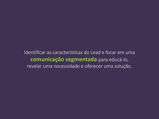 Identificar as características do Lead e focar em uma
comunicação segmentada para educá-lo,
revelar uma necessidade e oferecer uma solução.
 