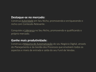 Destaque-se no mercado:
Construa Autoridade em Seu Nicho, promovendo e enriquecendo o
nicho com Conteúdo Relevante.
Conquiste a Liderança no Seu Nicho, promovendo e qualificando o
próprio mercado.
Ganhe mais produtividade:
Construa a Máquina de Automatização do seu Negócio Digital, através
do Planejamento e da Gestão dos Processos que envolvem todos os
aspectos e níveis de entrada e saída do seu Funil de Vendas.
 