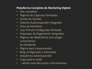 Plataforma Completa de Marketing Digital:
• Site completo
• Páginas de Capturas ilimitadas
• Cartas de Vendas
• Sistema Autoresponder integrado
• Área de Membros
• Loja Virtual Configurada ilimitada
• Gateways de Pagamento integrados
• Páginas de Webinários com plugin
comentários
do Facebook
• Página para Lançamentos
• Blog configurado e otimizado
• Sequência autoresponder
• Copy para e-mails
• ...Muito mais Recursos e Ferramentas
 