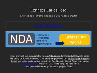 Conheça Carlos Pozo
Estratégias e Ferramentas para o Seu Negócio Digital
Carlos-Pozo.net
Opa, pra você que me aguentou nessas 94 páginas de Conteúdo Relevante sobre
Marketing de Relacionamento, ...eu tenho um presente! Um Minicurso de Presença
Digital que vai te ajudar na Construção do Seu Negócio Digital. Clica, e aproveite
http://bit.ly/2euj7ll e mais uma vez, Muito obrigado por dedicar
um pouco do seu tempo ao nosso projeto. Valeu!
 