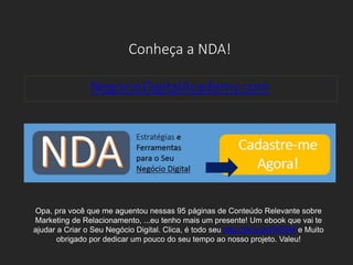 Conheça a NDA!
NegocioDigitalAcademy.com
Opa, pra você que me aguentou nessas 95 páginas de Conteúdo Relevante sobre
Marketing de Relacionamento, ...eu tenho mais um presente! Um ebook que vai te
ajudar a Criar o Seu Negócio Digital. Clica, é todo seu http://bit.ly/2cPKF5M e Muito
obrigado por dedicar um pouco do seu tempo ao nosso projeto. Valeu!
 