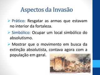 Aspectos da Invasão 
 Prático: Resgatar as armas que estavam 
no interior da fortaleza. 
 Simbólico: Ocupar um local simbólico do 
absolutismo. 
 Mostrar que o movimento em busca da 
extinção absolutista, contava agora com a 
população em geral. 
 