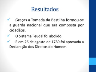 Resultados 
 Graças a Tomada da Bastilha formou-se 
a guarda nacional que era composta por 
cidadãos. 
 O Sistema Feudal foi abolido 
 E em 26 de agosto de 1789 foi aprovada a 
Declaração dos Direitos do Homem. 
 
