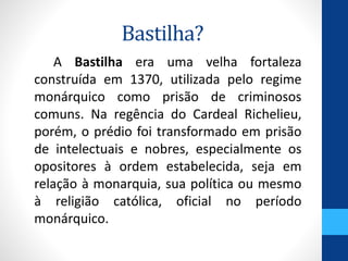 Bastilha? 
A Bastilha era uma velha fortaleza 
construída em 1370, utilizada pelo regime 
monárquico como prisão de criminosos 
comuns. Na regência do Cardeal Richelieu, 
porém, o prédio foi transformado em prisão 
de intelectuais e nobres, especialmente os 
opositores à ordem estabelecida, seja em 
relação à monarquia, sua política ou mesmo 
à religião católica, oficial no período 
monárquico. 
 