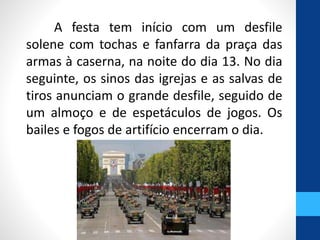 A festa tem início com um desfile 
solene com tochas e fanfarra da praça das 
armas à caserna, na noite do dia 13. No dia 
seguinte, os sinos das igrejas e as salvas de 
tiros anunciam o grande desfile, seguido de 
um almoço e de espetáculos de jogos. Os 
bailes e fogos de artifício encerram o dia. 
 