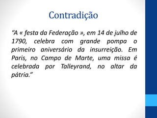 Contradição 
“A « festa da Federação », em 14 de julho de 
1790, celebra com grande pompa o 
primeiro aniversário da insurreição. Em 
Paris, no Campo de Marte, uma missa é 
celebrada por Talleyrand, no altar da 
pátria.” 
 