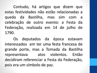 Contudo, há artigos que dizem que 
estas festividades não estão relacionadas a 
queda da Bastilha, mas sim com a 
celebração de outro evento: a Festa da 
Federação, realizada em 14 de julho de 
1790. 
Os deputados da época estavam 
interessados em ter uma festa francesa de 
grande porte, mas a Tomada da Bastilha 
representava atos violentos. Então 
decidiram referenciar a Festa da Federação, 
pois era um símbolo de paz. 
 