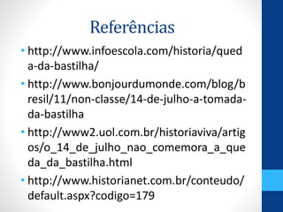 Referências 
• http://www.infoescola.com/historia/qued 
a-da-bastilha/ 
• http://www.bonjourdumonde.com/blog/b 
resil/11/non-classe/14-de-julho-a-tomada-da- 
bastilha 
• http://www2.uol.com.br/historiaviva/artig 
os/o_14_de_julho_nao_comemora_a_que 
da_da_bastilha.html 
• http://www.historianet.com.br/conteudo/ 
default.aspx?codigo=179 
 