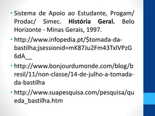 • Sistema de Apoio ao Estudante, Progam/ 
Prodac/ Simec. História Geral. Belo 
Horizonte - Minas Gerais, 1997. 
• http://www.infopedia.pt/$tomada-da-bastilha; 
jsessionid=mK87Ju2Fm43TxlVPzG 
6dA__ 
• http://www.bonjourdumonde.com/blog/b 
resil/11/non-classe/14-de-julho-a-tomada-da- 
bastilha 
• http://www.suapesquisa.com/pesquisa/qu 
eda_bastilha.htm 
