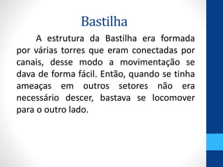 Bastilha 
A estrutura da Bastilha era formada 
por várias torres que eram conectadas por 
canais, desse modo a movimentação se 
dava de forma fácil. Então, quando se tinha 
ameaças em outros setores não era 
necessário descer, bastava se locomover 
para o outro lado. 
 