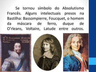 Se tornou símbolo do Absolutismo 
Francês. Alguns intelectuais presos na 
Bastilha: Bassompierre, Foucquet, o homem 
da máscara de ferro, duque de 
O’rleans, Voltaire, Latude entre outros. 
 