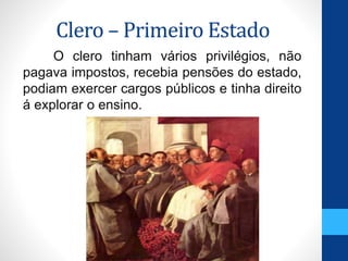 Clero – Primeiro Estado 
O clero tinham vários privilégios, não 
pagava impostos, recebia pensões do estado, 
podiam exercer cargos públicos e tinha direito 
á explorar o ensino. 
 