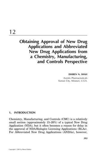 12
Obtaining Approval of New Drug
Applications and Abbreviated
New Drug Applications from
a Chemistry, Manufacturing,
and Controls Perspective
DHIREN N. SHAH
Aventis Pharmaceuticals
Kansas City, Missouri, U.S.A.

1. INTRODUCTION
Chemistry, Manufacturing, and Controls (CMC) is a relatively
small section (approximately 15–20%) of a typical New Drug
Application (NDA), but it often becomes a reason for delay in
the approval of NDA/Biologics Licensing Applications (BLAs).
For Abbreviated New Drug Applications (ANDAs), however,
393

Copyright © 2005 by Marcel Dekker

 