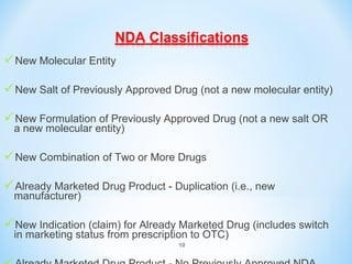 New Molecular Entity 
New Salt of Previously Approved Drug (not a new molecular entity) 
New Formulation of Previously Approved Drug (not a new salt OR 
a new molecular entity) 
New Combination of Two or More Drugs 
Already Marketed Drug Product - Duplication (i.e., new 
manufacturer) 
New Indication (claim) for Already Marketed Drug (includes switch 
in marketing status from prescription to OTC) 
10 
Already Marketed Drug Product - No Previously Approved NDA 
 