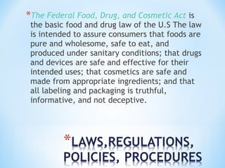 *The Federal Food, Drug, and Cosmetic Act is 
the basic food and drug law of the U.S The law 
is intended to assure consumers that foods are 
pure and wholesome, safe to eat, and 
produced under sanitary conditions; that drugs 
and devices are safe and effective for their 
intended uses; that cosmetics are safe and 
made from appropriate ingredients; and that 
all labeling and packaging is truthful, 
informative, and not deceptive. 
 