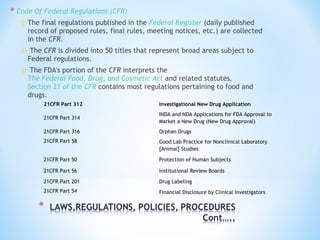 * Code Of Federal Regulations (CFR) 
oThe final regulations published in the Federal Register (daily published 
record of proposed rules, final rules, meeting notices, etc.) are collected 
in the CFR. 
o The CFR is divided into 50 titles that represent broad areas subject to 
Federal regulations. 
o The FDA's portion of the CFR interprets the 
The Federal Food, Drug, and Cosmetic Act and related statutes. 
Section 21 of the CFR contains most regulations pertaining to food and 
drugs. 
21CFR Part 312 Investigational New Drug Application 
21CFR Part 314 
INDA and NDA Applications for FDA Approval to 
Market a New Drug (New Drug Approval) 
21CFR Part 316 Orphan Drugs 
21CFR Part 58 Good Lab Practice for Nonclinical Laboratory 
[Animal] Studies 
21CFR Part 50 Protection of Human Subjects 
21CFR Part 56 Institutional Review Boards 
21CFR Part 201 Drug Labeling 
21CFR Part 54 Financial Disclosure by Clinical Investigators 
 