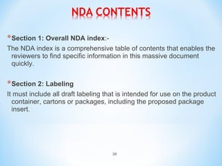 *Section 1: Overall NDA index:- 
The NDA index is a comprehensive table of contents that enables the 
reviewers to find specific information in this massive document 
quickly. 
*Section 2: Labeling 
It must include all draft labeling that is intended for use on the product 
container, cartons or packages, including the proposed package 
insert. 
29 
 