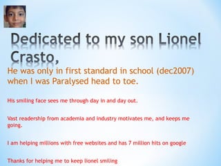 He was only in first standard in school (dec2007) 
when I was Paralysed head to toe. 
His smiling face sees me through day in and day out. 
Vast readership from academia and industry motivates me, and keeps me 
going. 
I am helping millions with free websites and has 7 million hits on google 
Thanks for helping me to keep lionel smiling 
 
