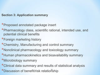 30 
Section 3: Application summary 
*Proposed annotated package insert 
*Pharmacology class, scientific rational, intended use, and 
potential clinical benefits 
*Foreign marketing history 
*Chemistry, Manufacturing and control summary 
*Nonclinical pharmacology and toxicology summary 
*Human pharmacokinetics and bioavailability summary 
*Microbiology summary 
*Clinical data summary and results of statistical analysis 
*Discussion of benefit/risk relationship 
 