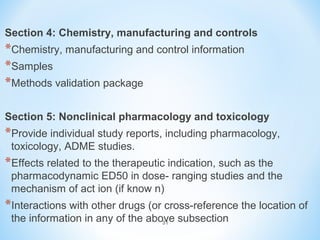 Section 4: Chemistry, manufacturing and controls 
*Chemistry, manufacturing and control information 
*Samples 
*Methods validation package 
Section 5: Nonclinical pharmacology and toxicology 
*Provide individual study reports, including pharmacology, 
toxicology, ADME studies. 
*Effects related to the therapeutic indication, such as the 
pharmacodynamic ED50 in dose- ranging studies and the 
mechanism of act ion (if know n) 
*Interactions with other drugs (or cross-reference the location of 
the information in any of the above subsection 
31 
 
