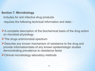 Section 7: Microbiology 
Includes for anti infective drug products. 
requires the following technical information and data:- 
A complete description of the biochemical basis of the drug action 
on microbial physiology 
The drugs antimicrobial spectrum 
Describe any known mechanism of resistance to the drug and 
provide information/data of any known epidemiologic studies 
demonstrating prevalence to resistance factor 
Clinical microbiology laboratory methods 
33 
 