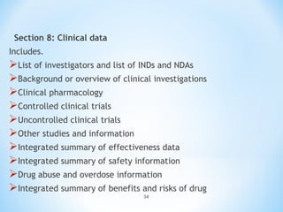 Section 8: Clinical data 
Includes. 
List of investigators and list of INDs and NDAs 
Background or overview of clinical investigations 
Clinical pharmacology 
Controlled clinical trials 
Uncontrolled clinical trials 
Other studies and information 
Integrated summary of effectiveness data 
Integrated summary of safety information 
Drug abuse and overdose information 
Integrated summary of benefits and risks of drug 
34 
 