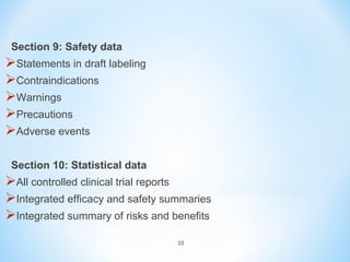 35 
Section 9: Safety data 
Statements in draft labeling 
Contraindications 
Warnings 
Precautions 
Adverse events 
Section 10: Statistical data 
All controlled clinical trial reports 
Integrated efficacy and safety summaries 
Integrated summary of risks and benefits 
 