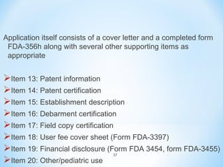 Application itself consists of a cover letter and a completed form 
FDA-356h along with several other supporting items as 
appropriate 
Item 13: Patent information 
Item 14: Patent certification 
Item 15: Establishment description 
Item 16: Debarment certification 
Item 17: Field copy certification 
Item 18: User fee cover sheet (Form FDA-3397) 
Item 19: Financial disclosure (Form FDA 3454, form FDA-3455) 
37 
Item 20: Other/pediatric use 
 