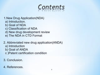 1.New Drug Application(NDA) 
a) Introduction. 
b) Goal of NDA 
c) Classification of NDA 
d) New drug development review 
e) The NDA in CTD Format 
2. Abbreviated new drug application(ANDA) 
a) Introduction 
b) Goal of ANDA 
c )Patent certification condition 
3. Conclusion. 
4. References. 
4 
 