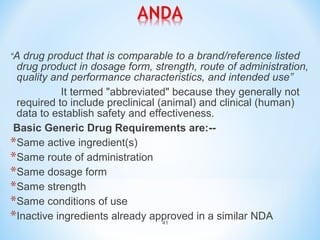 “A drug product that is comparable to a brand/reference listed 
drug product in dosage form, strength, route of administration, 
quality and performance characteristics, and intended use” 
It termed "abbreviated" because they generally not 
required to include preclinical (animal) and clinical (human) 
data to establish safety and effectiveness. 
Basic Generic Drug Requirements are:-- 
*Same active ingredient(s) 
*Same route of administration 
*Same dosage form 
*Same strength 
*Same conditions of use 
*Inactive ingredients already approved in a similar NDA 
41 
 