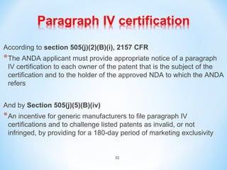 According to section 505(j)(2)(B)(i), 2157 CFR 
*The ANDA applicant must provide appropriate notice of a paragraph 
IV certification to each owner of the patent that is the subject of the 
certification and to the holder of the approved NDA to which the ANDA 
refers 
And by Section 505(j)(5)(B)(iv) 
*An incentive for generic manufacturers to file paragraph IV 
certifications and to challenge listed patents as invalid, or not 
infringed, by providing for a 180-day period of marketing exclusivity 
52 
 