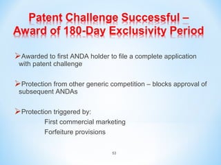 Awarded to first ANDA holder to file a complete application 
with patent challenge 
Protection from other generic competition – blocks approval of 
subsequent ANDAs 
Protection triggered by: 
First commercial marketing 
Forfeiture provisions 
53 
 