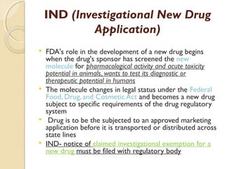 IND (Investigational New Drug 
Application) 
 FDA's role in the development of a new drug begins 
when the drug's sponsor has screened the new 
molecule for pharmacological activity and acute toxicity 
potential in animals, wants to test its diagnostic or 
therapeutic potential in humans 
 The molecule changes in legal status under the Federal 
Food, Drug, and Cosmetic Act and becomes a new drug 
subject to specific requirements of the drug regulatory 
system 
 Drug is to be the subjected to an approved marketing 
application before it is transported or distributed across 
state lines 
 IND- notice of claimed investigational exemption for a 
new drug must be filed with regulatory body 
 