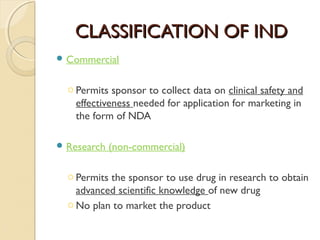 CCLLAASSSSIIFFIICCAATTIIOONN OOFF IINNDD 
Commercial 
o Permits sponsor to collect data on clinical safety and 
effectiveness needed for application for marketing in 
the form of NDA 
Research (non-commercial) 
o Permits the sponsor to use drug in research to obtain 
advanced scientific knowledge of new drug 
oNo plan to market the product 
 