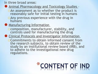 In three broad areas: 
Animal Pharmacology and Toxicology Studies – 
oAn assessment as to whether the product is 
reasonably safe for initial testing in humans 
oAny previous experience with the drug in 
humans 
Manufacturing Information 
ocomposition, manufacturer, stability, and 
controls used for manufacturing the drug 
Clinical Protocols and Investigator Information 
oCommitments to obtain informed consent from 
the research subjects, to obtain review of the 
study by an institutional review board (IRB), and 
to adhere to the investigational new drug 
regulations. 
 