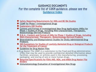 Safety Reporting Requirements for INDs and BE/BA Studies 
CGMP for Phase 1 Investigational Drugs 
Exploratory IND Studies 
Content and Format of Investigational New Drug Applications (INDs) for 
Phase 1 Studies of Drugs, Including Well Characterized, Therapeutic, 
Biotechnology-Derived Products 
Q & A - Content and Format of INDs for Phase 1 Studies of Drugs, Including 
Well-Characterized, Therapeutic, Biotechnology-Derived Products 
Bioavailability and Bioequivalence Studies for Orally Administered Drug 
Products 
IND Exemptions for Studies of Lawfully Marketed Drug or Biological Products 
for the Treatment of Cancer 
Guideline for Drug Master Files 
A Drug Master File (DMF) is a submission to the Food and Drug Administration 
(FDA) that may be used to provide confidential detailed information about 
facilities, processes, or articles used in the manufacturing, processing, 
packaging, and storing of one or more human drugs. 
Required Specifications for FDA's IND, NDA, and ANDA Drug Master File 
Binders 
Immunotoxicology Evaluation of Investigational New Drugs 
 