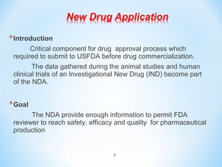 9 
*Introduction 
Critical component for drug approval process which 
required to submit to USFDA before drug commercialization. 
The data gathered during the animal studies and human 
clinical trials of an Investigational New Drug (IND) become part 
of the NDA. 
*Goal 
The NDA provide enough information to permit FDA 
reviewer to reach safety, efficacy and quality for pharmaceutical 
production 
 