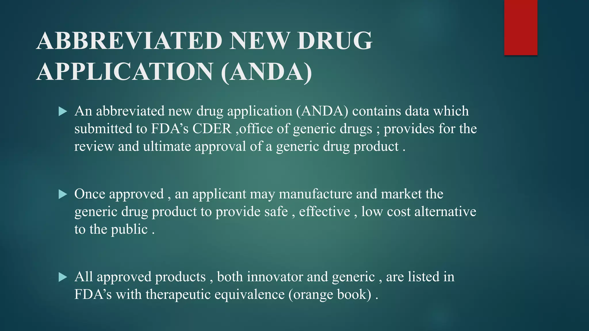 ABBREVIATED NEW DRUG
APPLICATION (ANDA)
 An abbreviated new drug application (ANDA) contains data which
submitted to FDA’s CDER ,office of generic drugs ; provides for the
review and ultimate approval of a generic drug product .
 Once approved , an applicant may manufacture and market the
generic drug product to provide safe , effective , low cost alternative
to the public .
 All approved products , both innovator and generic , are listed in
FDA’s with therapeutic equivalence (orange book) .
 