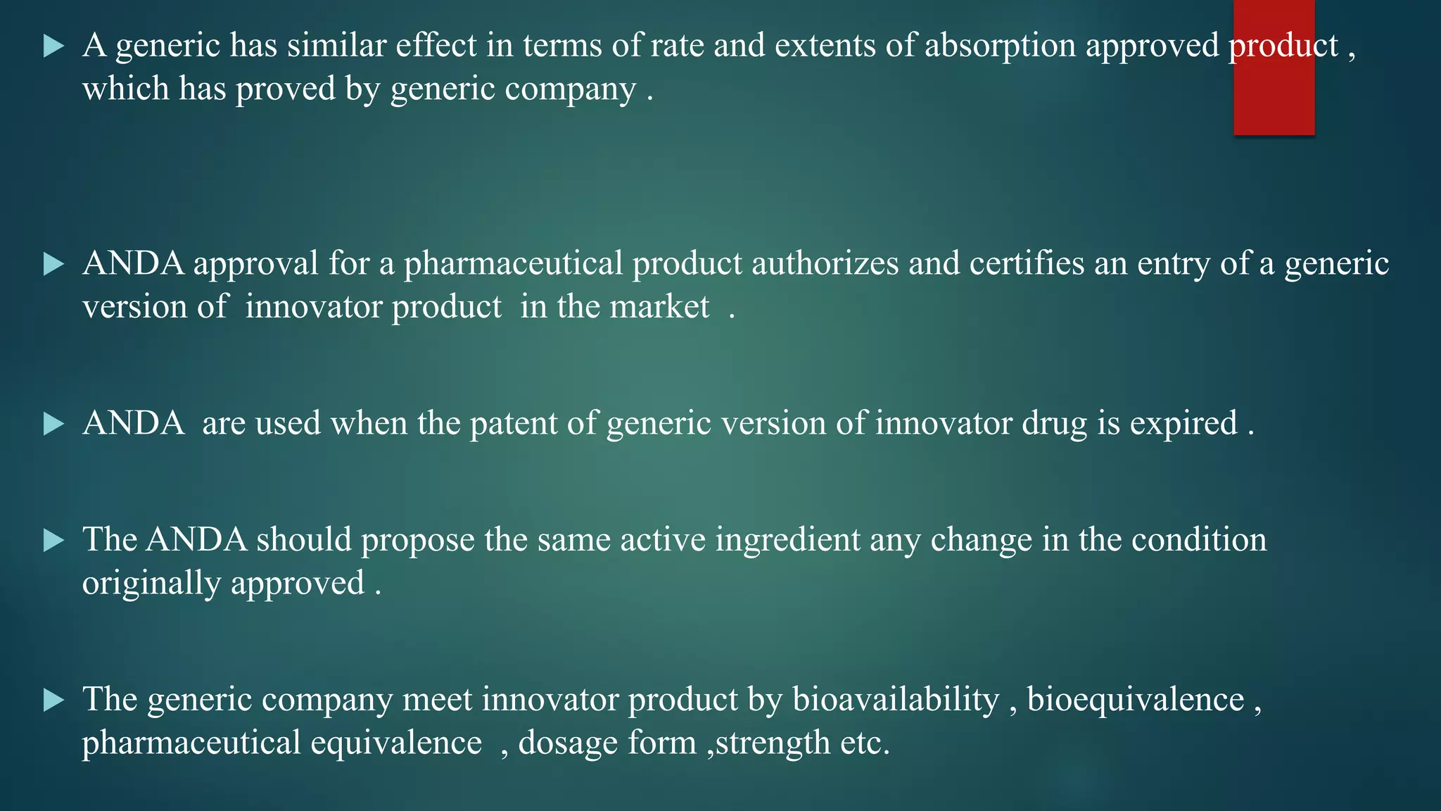  A generic has similar effect in terms of rate and extents of absorption approved product ,
which has proved by generic company .
 ANDA approval for a pharmaceutical product authorizes and certifies an entry of a generic
version of innovator product in the market .
 ANDA are used when the patent of generic version of innovator drug is expired .
 The ANDA should propose the same active ingredient any change in the condition
originally approved .
 The generic company meet innovator product by bioavailability , bioequivalence ,
pharmaceutical equivalence , dosage form ,strength etc.
 