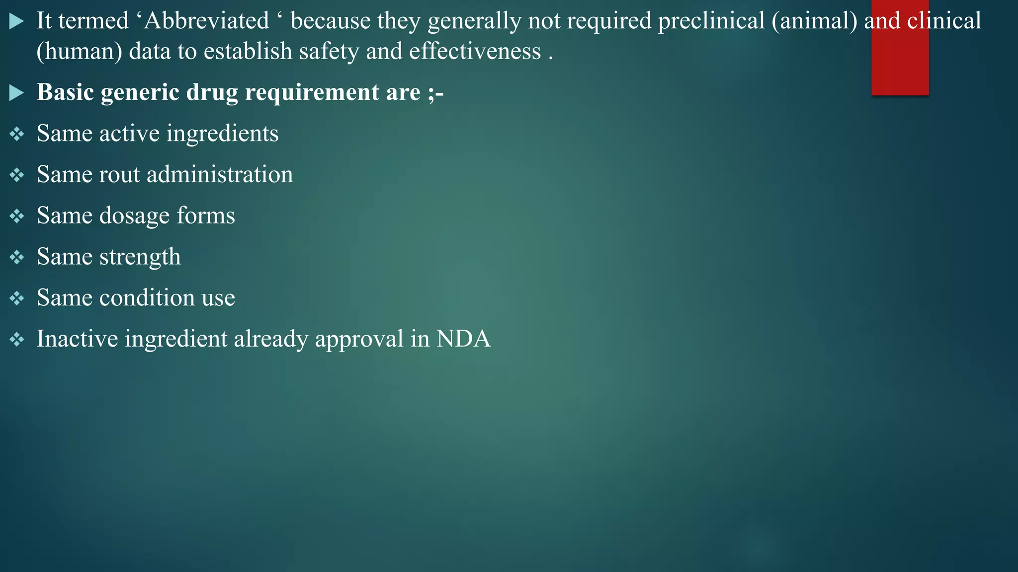  It termed ‘Abbreviated ‘ because they generally not required preclinical (animal) and clinical
(human) data to establish safety and effectiveness .
 Basic generic drug requirement are ;-
 Same active ingredients
 Same rout administration
 Same dosage forms
 Same strength
 Same condition use
 Inactive ingredient already approval in NDA
 