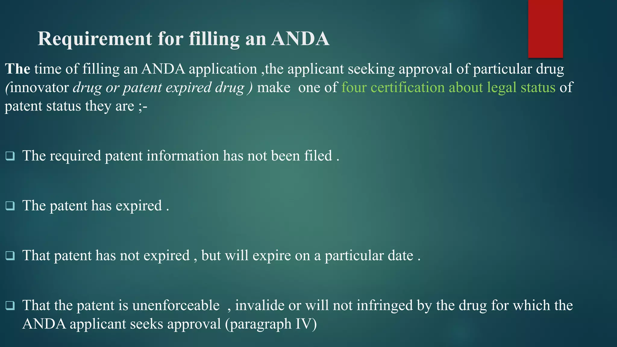 Requirement for filling an ANDA
The time of filling an ANDA application ,the applicant seeking approval of particular drug
(innovator drug or patent expired drug ) make one of four certification about legal status of
patent status they are ;-
 The required patent information has not been filed .
 The patent has expired .
 That patent has not expired , but will expire on a particular date .
 That the patent is unenforceable , invalide or will not infringed by the drug for which the
ANDA applicant seeks approval (paragraph IV)
 