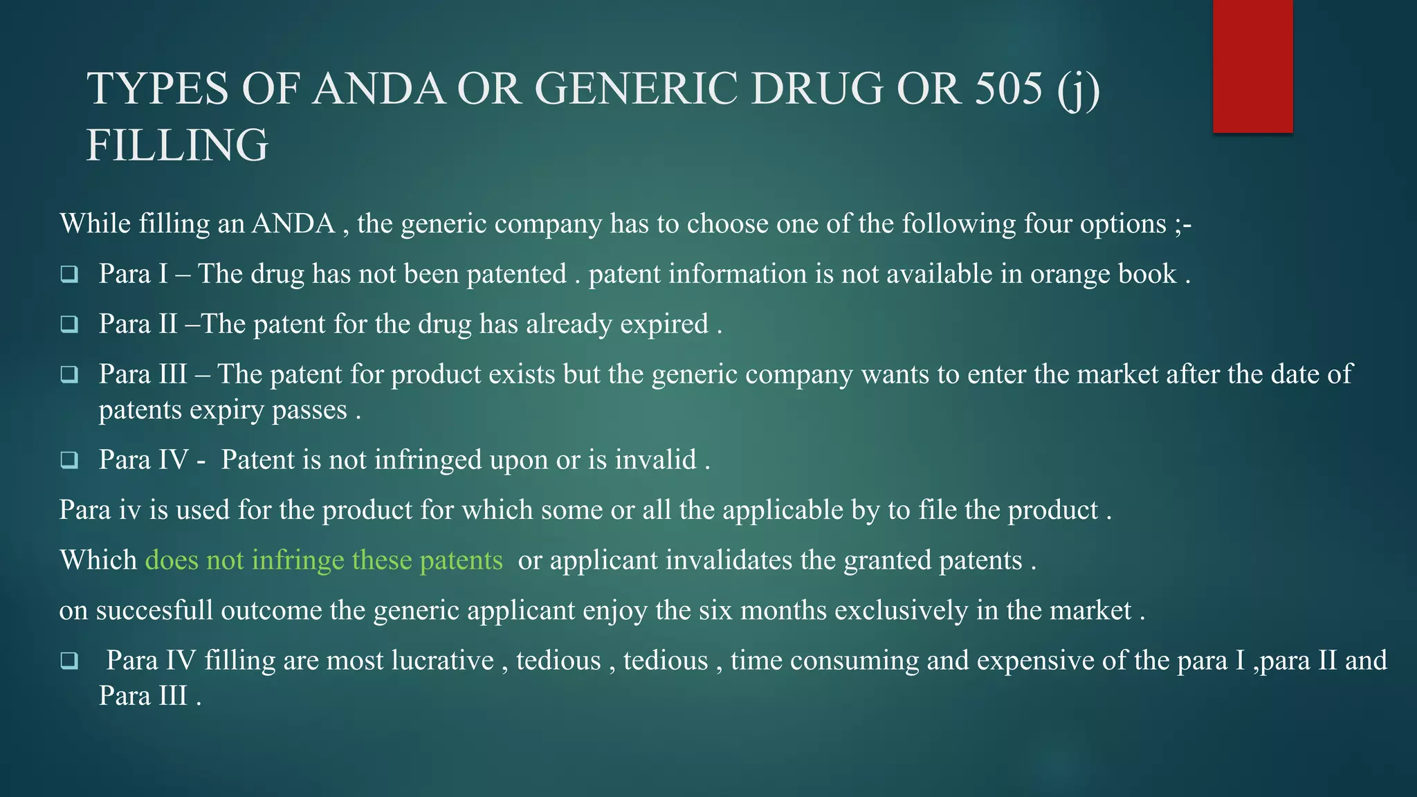 TYPES OF ANDA OR GENERIC DRUG OR 505 (j)
FILLING
While filling an ANDA , the generic company has to choose one of the following four options ;-
 Para I – The drug has not been patented . patent information is not available in orange book .
 Para II –The patent for the drug has already expired .
 Para III – The patent for product exists but the generic company wants to enter the market after the date of
patents expiry passes .
 Para IV - Patent is not infringed upon or is invalid .
Para iv is used for the product for which some or all the applicable by to file the product .
Which does not infringe these patents or applicant invalidates the granted patents .
on succesfull outcome the generic applicant enjoy the six months exclusively in the market .
 Para IV filling are most lucrative , tedious , tedious , time consuming and expensive of the para I ,para II and
Para III .
 