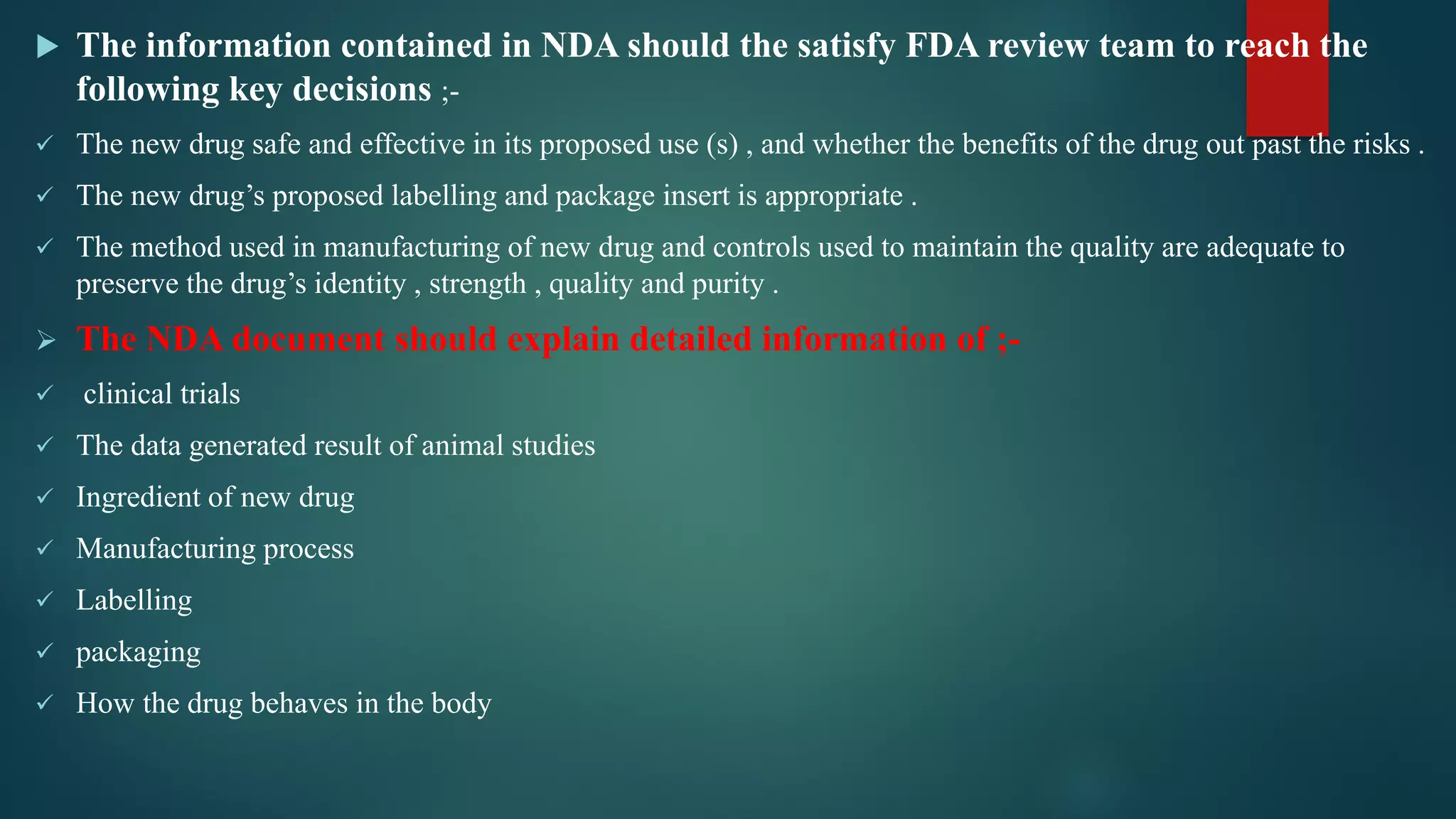  The information contained in NDA should the satisfy FDA review team to reach the
following key decisions ;-
 The new drug safe and effective in its proposed use (s) , and whether the benefits of the drug out past the risks .
 The new drug’s proposed labelling and package insert is appropriate .
 The method used in manufacturing of new drug and controls used to maintain the quality are adequate to
preserve the drug’s identity , strength , quality and purity .
 The NDA document should explain detailed information of ;-
 clinical trials
 The data generated result of animal studies
 Ingredient of new drug
 Manufacturing process
 Labelling
 packaging
 How the drug behaves in the body
 