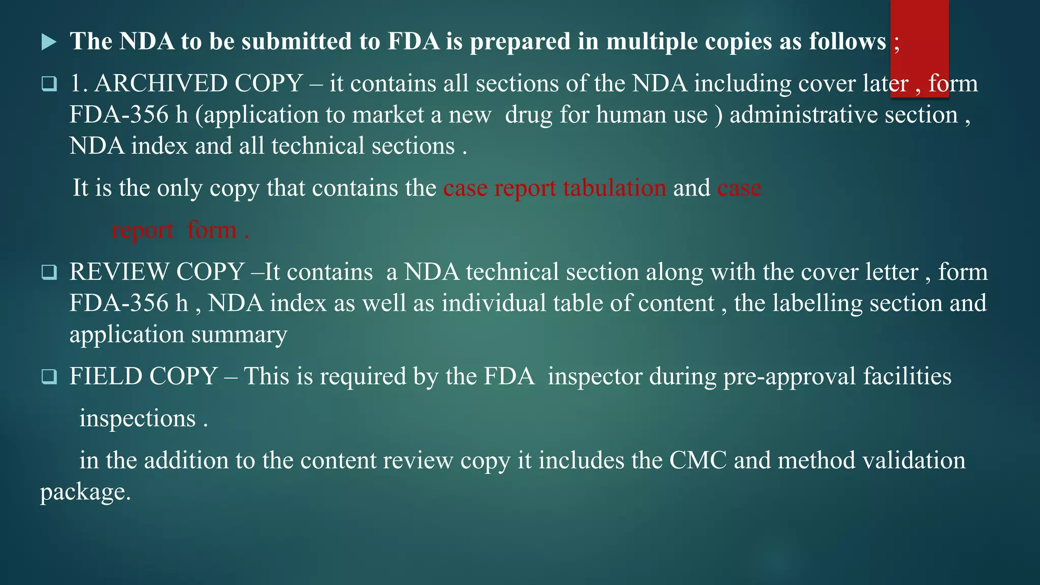  The NDA to be submitted to FDA is prepared in multiple copies as follows ;
 1. ARCHIVED COPY – it contains all sections of the NDA including cover later , form
FDA-356 h (application to market a new drug for human use ) administrative section ,
NDA index and all technical sections .
It is the only copy that contains the case report tabulation and case
report form .
 REVIEW COPY –It contains a NDA technical section along with the cover letter , form
FDA-356 h , NDA index as well as individual table of content , the labelling section and
application summary
 FIELD COPY – This is required by the FDA inspector during pre-approval facilities
inspections .
in the addition to the content review copy it includes the CMC and method validation
package.
 