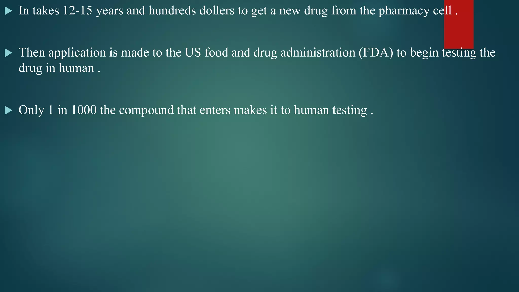  In takes 12-15 years and hundreds dollers to get a new drug from the pharmacy cell .
 Then application is made to the US food and drug administration (FDA) to begin testing the
drug in human .
 Only 1 in 1000 the compound that enters makes it to human testing .
 