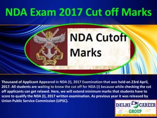 NDA Exam 2017 Cut off Marks
Thousand of Applicant Appeared in NDA (I), 2017 Examination that was held on 23rd April,
2017. All students are waiting to know the cut off for NDA (I) because while checking the cut
off applicants can get relaxed. Here, we will extend minimum marks that students have to
score to qualify the NDA (I), 2017 written examination. As previous year it was released by
Union Public Service Commission (UPSC).
 