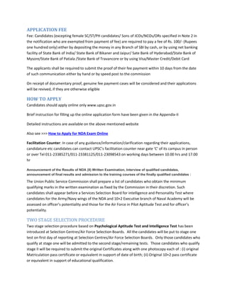 APPLICATION FEE
Fee: Candidates (excepting female SC/ST/PH candidates/ Sons of JCOs/NCOs/ORs specified in Note 2 in
the notification who are exempted from payment of fee) are required to pay a fee of Rs. 100/- (Rupees
one hundred only) either by depositing the money in any Branch of SBI by cash, or by using net banking
facility of State Bank of India/ State Bank of Bikaner and Jaipur/ Sate Bank of Hyderabad/State Bank of
Mysore/State Bank of Patiala /State Bank of Travancore or by using Visa/Master Credit/Debit Card
The applicants shall be required to submit the proof of their fee payment within 10 days from the date
of such communication either by hand or by speed post to the commission
On receipt of documentary proof, genuine fee payment cases will be considered and their applications
will be revived, if they are otherwise eligible
HOW TO APPLY
Candidates should apply online only www.upsc.gov.in
Brief instruction for filling up the online application form have been given in the Appendix-II
Detailed instructions are available on the above mentioned website
Also see >>> How to Apply for NDA Exam Online
Facilitation Counter: In case of any guidance/information/clarification regarding their applications,
candidature etc candidates can contact UPSC’s facilitation counter near gate ‘C’ of its campus in person
or over Tel 011-23385271/011-23381125/011-23098543 on working days between 10.00 hrs and 17.00
hr
Announcement of the Results of NDA (II) Written Examination, Interview of qualified candidates,
announcement of final results and admission to the training courses of the finally qualified candidates :
The Union Public Service Commission shall prepare a list of candidates who obtain the minimum
qualifying marks in the written examination as fixed by the Commission in their discretion. Such
candidates shall appear before a Services Selection Board for intelligence and Personality Test where
candidates for the Army/Navy wings of the NDA and 10+2 Executive branch of Naval Academy will be
assessed on officer’s potentiality and those for the Air Force in Pilot Aptitude Test and for officer’s
potentiality.
TWO STAGE SELECTION PROCEDURE
Two stage selection procedure based on Psychological Aptitude Test and Intelligence Test has been
introduced at Selection Centres/Air Force Selection Boards. All the candidates will be put to stage one
test on first day of reporting at Selection Centres/Air Force Selection Boards. Only those candidates who
qualify at stage one will be admitted to the second stage/remaining tests. Those candidates who qualify
stage II will be required to submit the original Certificates along with one photocopy each of : (i) original
Matriculation pass certificate or equivalent in support of date of birth; (ii) Original 10+2 pass certificate
or equivalent in support of educational qualification.
 