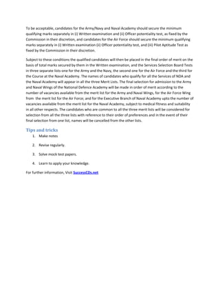 To be acceptable, candidates for the Army/Navy and Naval Academy should secure the minimum
qualifying marks separately in (i) Written examination and (ii) Officer potentiality test, as fixed by the
Commission in their discretion, and candidates for the Air Force should secure the minimum qualifying
marks separately in (i) Written examination (ii) Officer potentiality test, and (iii) Pilot Aptitude Test as
fixed by the Commission in their discretion.
Subject to these conditions the qualified candidates will then be placed in the final order of merit on the
basis of total marks secured by them in the Written examination, and the Services Selection Board Tests
in three separate lists-one for the Army and the Navy, the second one for the Air Force and the third for
the Course at the Naval Academy. The names of candidates who qualify for all the Services of NDA and
the Naval Academy will appear in all the three Merit Lists. The final selection for admission to the Army
and Naval Wings of the National Defence Academy will be made in order of merit according to the
number of vacancies available from the merit list for the Army and Naval Wings, for the Air Force Wing
from the merit list for the Air Force; and for the Executive Branch of Naval Academy upto the number of
vacancies available from the merit list for the Naval Academy, subject to medical fitness and suitability
in all other respects. The candidates who are common to all the three merit lists will be considered for
selection from all the three lists with reference to their order of preferences and in the event of their
final selection from one list, names will be cancelled from the other lists.
Tips and tricks
1. Make notes
2. Revise regularly.
3. Solve mock test papers.
4. Learn to apply your knowledge.
For further information, Visit SuccessCDs.net
 
