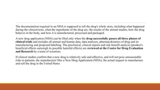 The documentation required in an NDA is supposed to tell the drug's whole story, including what happened
during the clinical tests, what the ingredients of the drug are, the results of the animal studies, how the drug
behaves in the body, and how it is manufactured, processed and packaged.
A new drug application (NDA) can be filed only when the drug successfully passes all three phases of
clinical trials and includes all animal and human data, data analyses, pharmacokinetics of drug and its
manufacturing and proposed labelling. The preclinical, clinical reports and risk-benefit analysis (product's
beneficial effects outweigh its possible harmful effects) are reviewed at the Centre for Drug Evaluation
and Research by a team of scientists.
If clinical studies confirm that a new drug is relatively safe and effective, and will not pose unreasonable
risks to patients, the manufacturer files a New Drug Application (NDA), the actual request to manufacture
and sell the drug in the United States
 