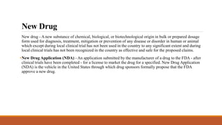 New Drug
New drug - A new substance of chemical, biological, or biotechnological origin in bulk or prepared dosage
form used for diagnosis, treatment, mitigation or prevention of any disease or disorder in human or animal
which except during local clinical trial has not been used in the country to any significant extent and during
local clinical trials has not been recognized in the country as effective and safe for the proposed claims.
•New Drug Application (NDA) - An application submitted by the manufacturer of a drug to the FDA - after
clinical trials have been completed - for a license to market the drug for a specified. New Drug Application
(NDA) is the vehicle in the United States through which drug sponsors formally propose that the FDA
approve a new drug.
 